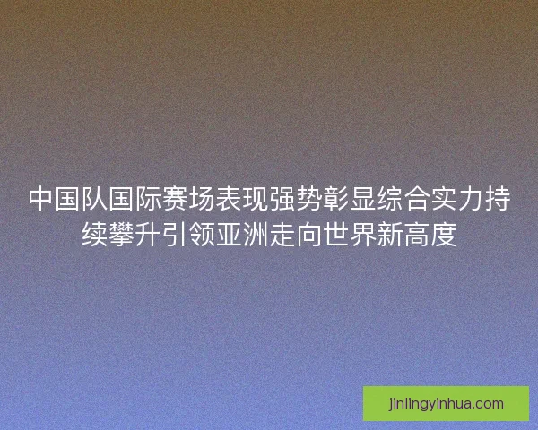 中国队国际赛场表现强势彰显综合实力持续攀升引领亚洲走向世界新高度
