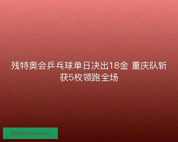 残特奥会乒乓球单日决出18金 重庆队斩获5枚领跑全场 残特奥会乒乓球单日决出18金 重庆队斩获5枚领跑全场
