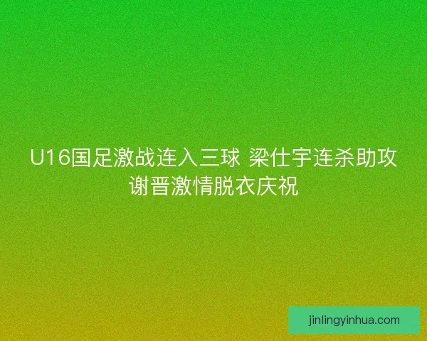 U16国足激战连入三球 梁仕宇连杀助攻谢晋激情脱衣庆祝