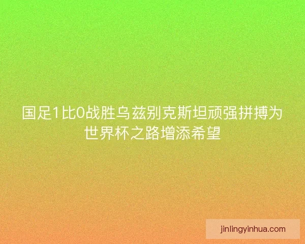 国足1比0战胜乌兹别克斯坦顽强拼搏为世界杯之路增添希望